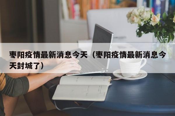 枣阳疫情最新消息今天（枣阳疫情最新消息今天封城了）