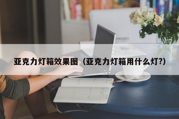 亚克力灯箱效果图（亚克力灯箱用什么灯?）