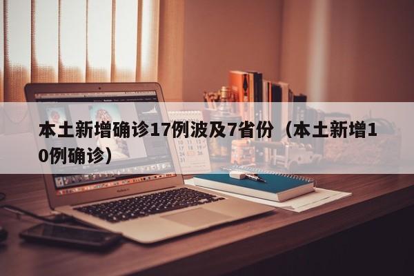 本土新增确诊17例波及7省份（本土新增10例确诊）