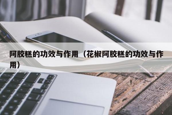阿胶糕的功效与作用（花椒阿胶糕的功效与作用）