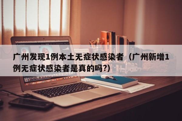广州发现1例本土无症状感染者（广州新增1例无症状感染者是真的吗?）