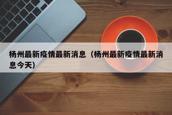 杨州最新疫情最新消息（杨州最新疫情最新消息今天）
