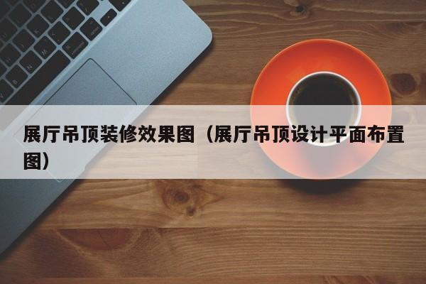展厅吊顶装修效果图（展厅吊顶设计平面布置图）