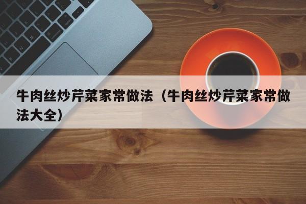 牛肉丝炒芹菜家常做法（牛肉丝炒芹菜家常做法大全）