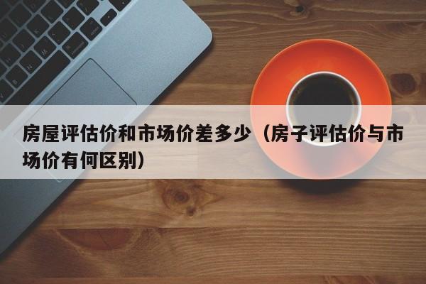房屋评估价和市场价差多少（房子评估价与市场价有何区别）