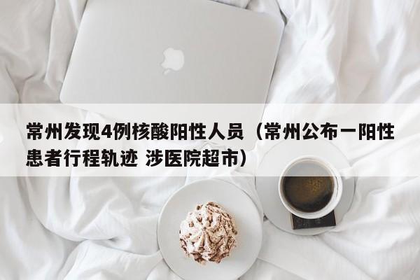 常州发现4例核酸阳性人员（常州公布一阳性患者行程轨迹 涉医院超市）