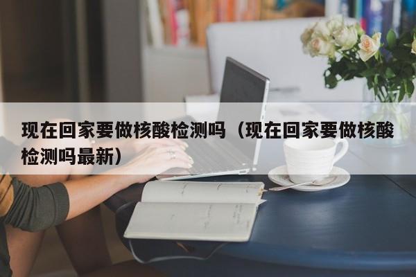 现在回家要做核酸检测吗（现在回家要做核酸检测吗最新）