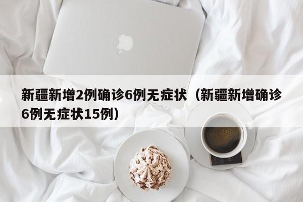 新疆新增2例确诊6例无症状（新疆新增确诊6例无症状15例）