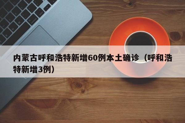 内蒙古呼和浩特新增60例本土确诊（呼和浩特新增3例）