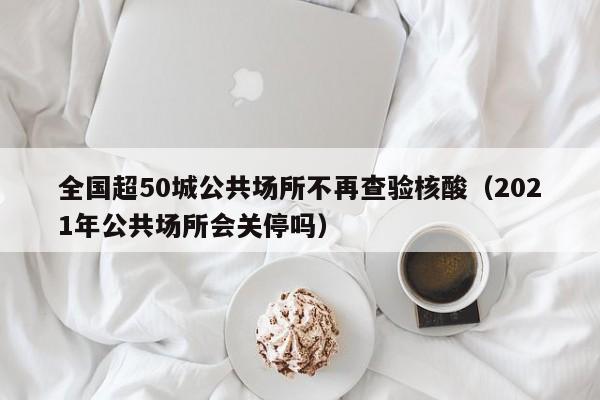 全国超50城公共场所不再查验核酸（2021年公共场所会关停吗）
