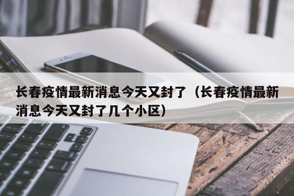 长春疫情最新消息今天又封了（长春疫情最新消息今天又封了几个小区）