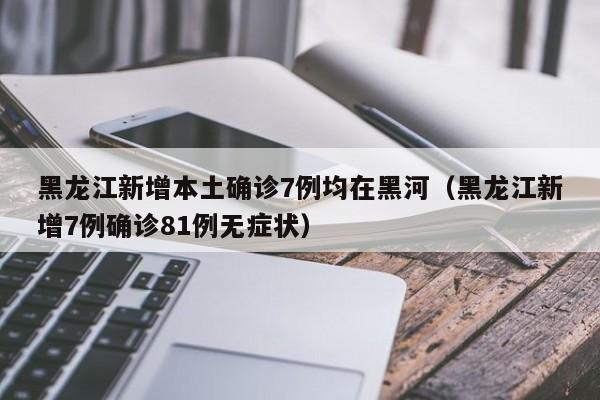 黑龙江新增本土确诊7例均在黑河（黑龙江新增7例确诊81例无症状）