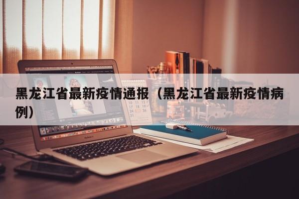 黑龙江省最新疫情通报（黑龙江省最新疫情病例）