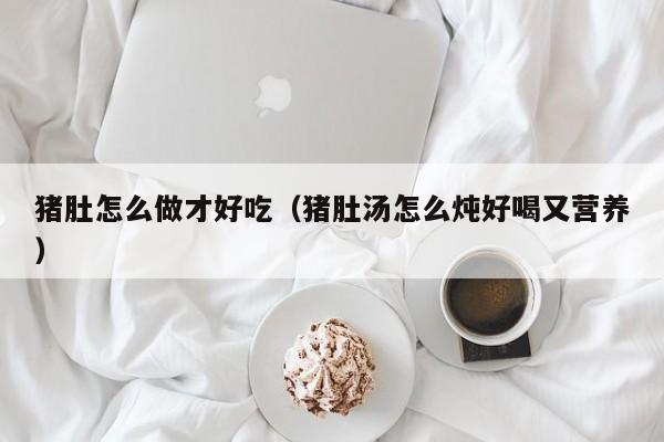 猪肚怎么做才好吃（猪肚汤怎么炖好喝又营养）