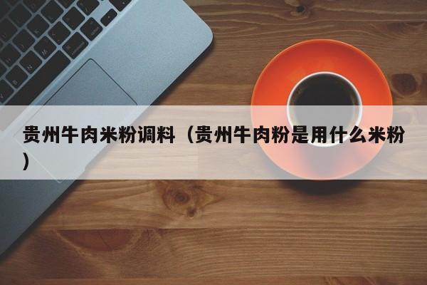 贵州牛肉米粉调料（贵州牛肉粉是用什么米粉）