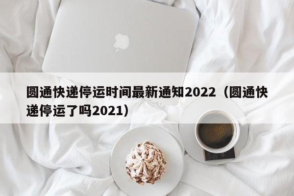 圆通快递停运时间最新通知2022（圆通快递停运了吗2021）