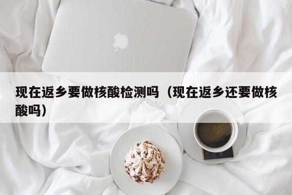 现在返乡要做核酸检测吗（现在返乡还要做核酸吗）