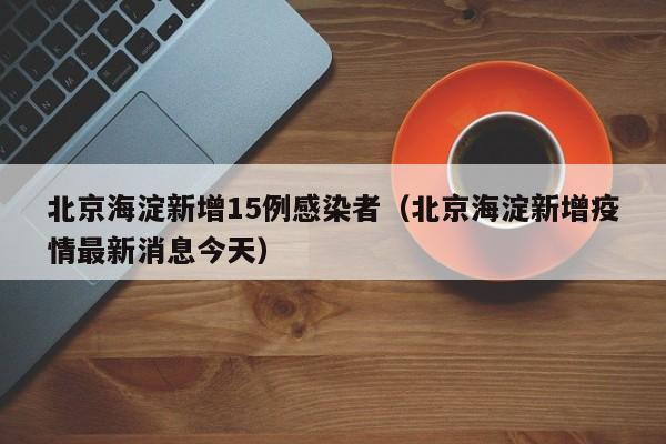 北京海淀新增15例感染者（北京海淀新增疫情最新消息今天）