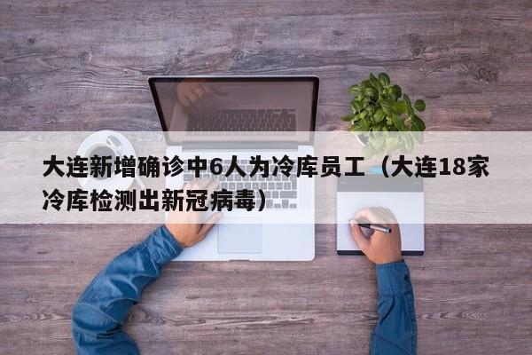 大连新增确诊中6人为冷库员工（大连18家冷库检测出新冠病毒）