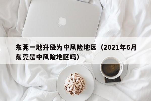 东莞一地升级为中风险地区（2021年6月东莞是中风险地区吗）