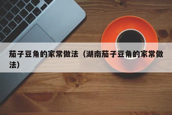 茄子豆角的家常做法（湖南茄子豆角的家常做法）