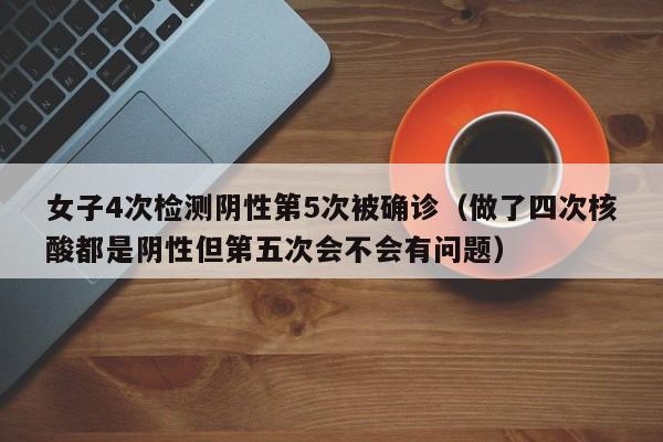 女子4次检测阴性第5次被确诊（做了四次核酸都是阴性但第五次会不会有问题）
