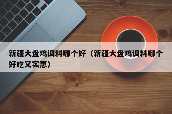新疆大盘鸡调料哪个好（新疆大盘鸡调料哪个好吃又实惠）