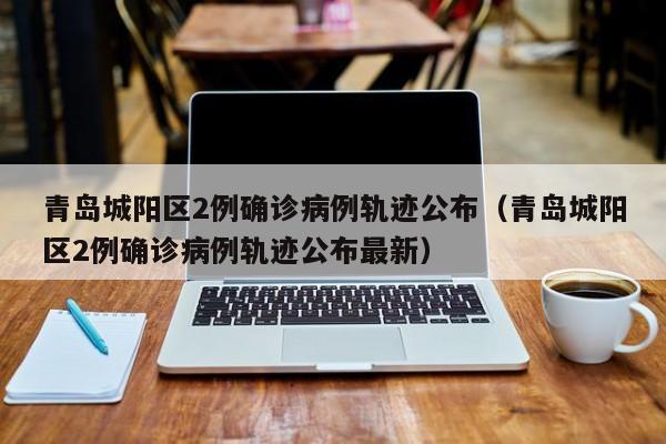 青岛城阳区2例确诊病例轨迹公布（青岛城阳区2例确诊病例轨迹公布最新）