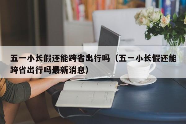 五一小长假还能跨省出行吗（五一小长假还能跨省出行吗最新消息）