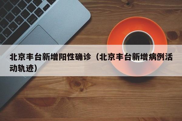 北京丰台新增阳性确诊（北京丰台新增病例活动轨迹）