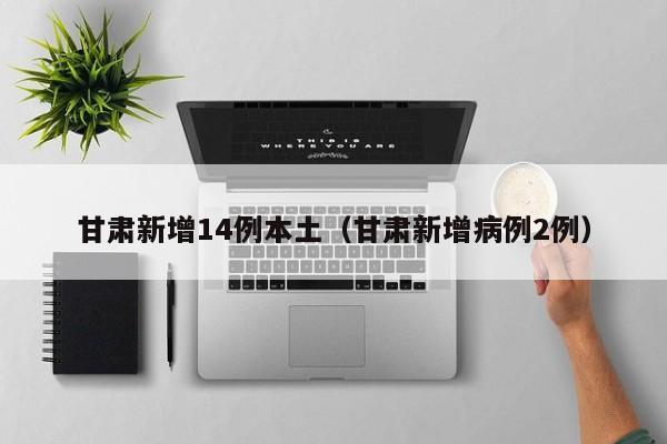 甘肃新增14例本土（甘肃新增病例2例）