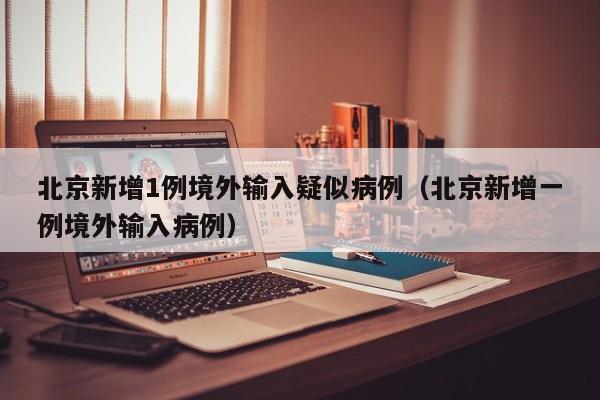 北京新增1例境外输入疑似病例（北京新增一例境外输入病例）