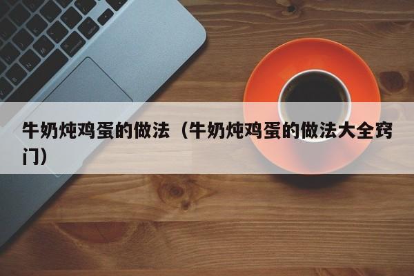 牛奶炖鸡蛋的做法（牛奶炖鸡蛋的做法大全窍门）