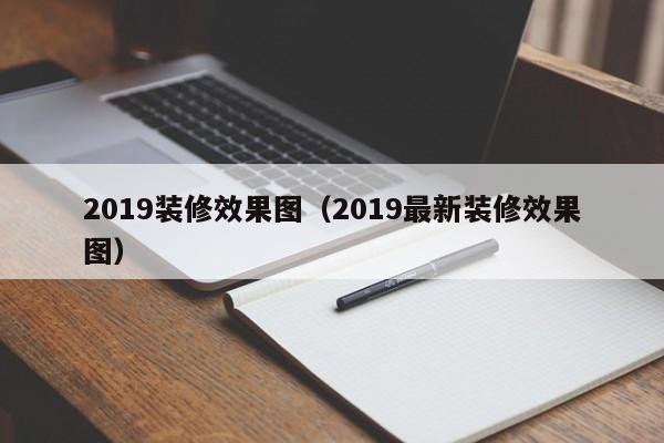 2019装修效果图（2019最新装修效果图）