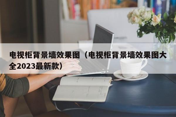 电视柜背景墙效果图（电视柜背景墙效果图大全2023最新款）