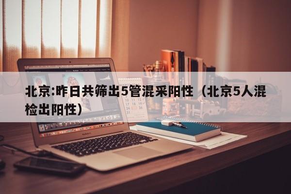 北京:昨日共筛出5管混采阳性（北京5人混检出阳性）