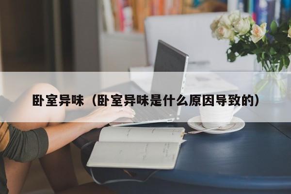卧室异味（卧室异味是什么原因导致的）