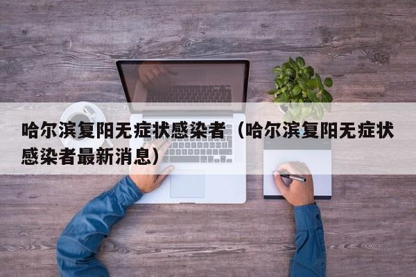 哈尔滨复阳无症状感染者（哈尔滨复阳无症状感染者最新消息）