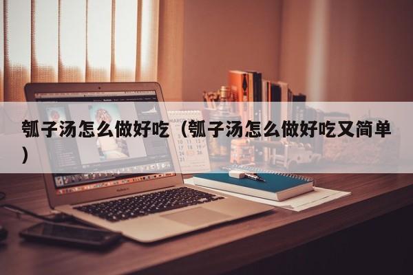 瓠子汤怎么做好吃（瓠子汤怎么做好吃又简单）