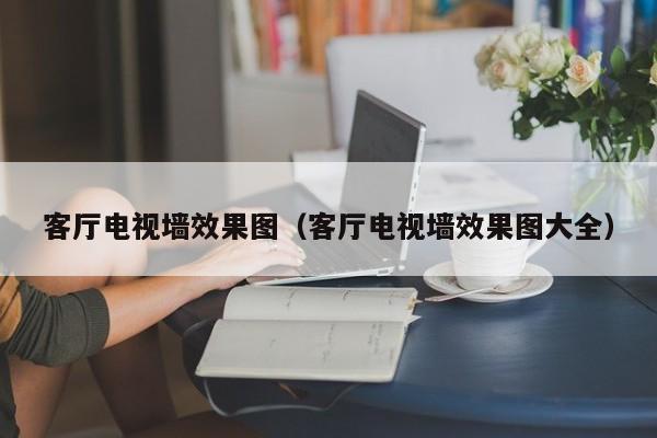 客厅电视墙效果图（客厅电视墙效果图大全）