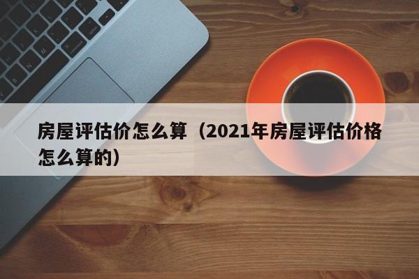 房屋评估价怎么算（2021年房屋评估价格怎么算的）