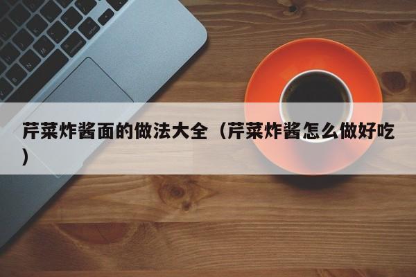 芹菜炸酱面的做法大全（芹菜炸酱怎么做好吃）