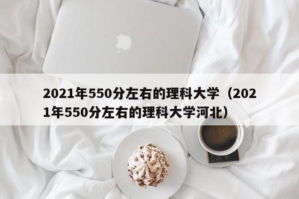 2021年550分左右的理科大学（2021年550分左右的理科大学河北）