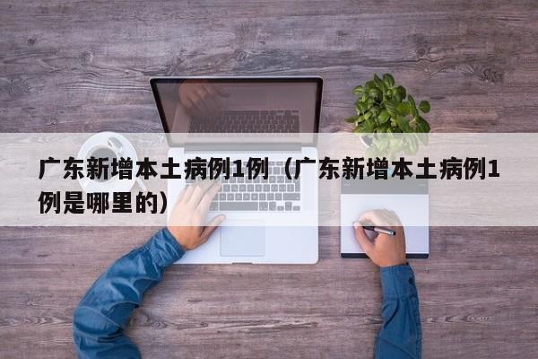 广东新增本土病例1例（广东新增本土病例1例是哪里的）