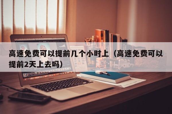 高速免费可以提前几个小时上（高速免费可以提前2天上去吗）