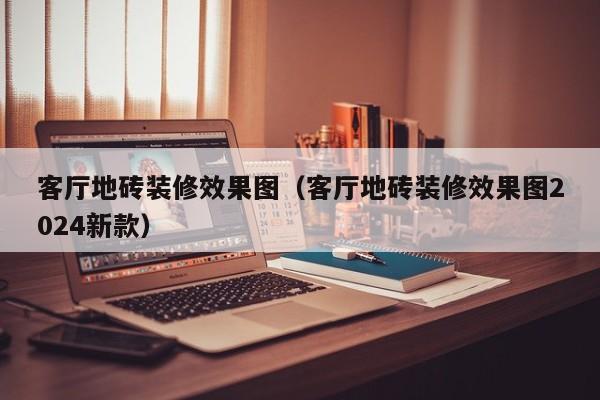 客厅地砖装修效果图（客厅地砖装修效果图2024新款）