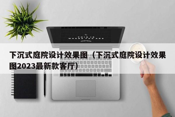 下沉式庭院设计效果图（下沉式庭院设计效果图2023最新款客厅）