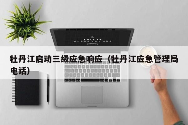 牡丹江启动三级应急响应（牡丹江应急管理局电话）