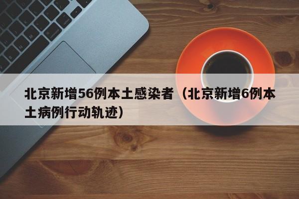 北京新增56例本土感染者（北京新增6例本土病例行动轨迹）