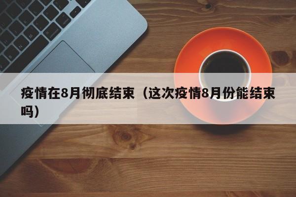 疫情在8月彻底结束（这次疫情8月份能结束吗）